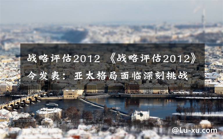 战略评估2012 《战略评估2012》今发表：亚太格局面临深刻挑战