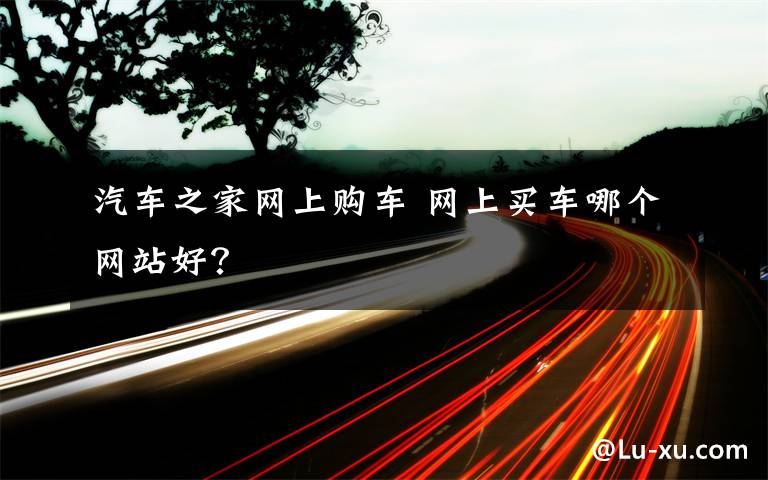 汽车之家网上购车 网上买车哪个网站好？