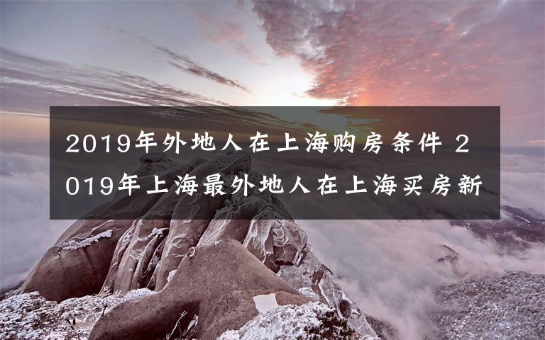 2019年外地人在上海购房条件 2019年上海最外地人在上海买房新政策规定及二手房交易流程