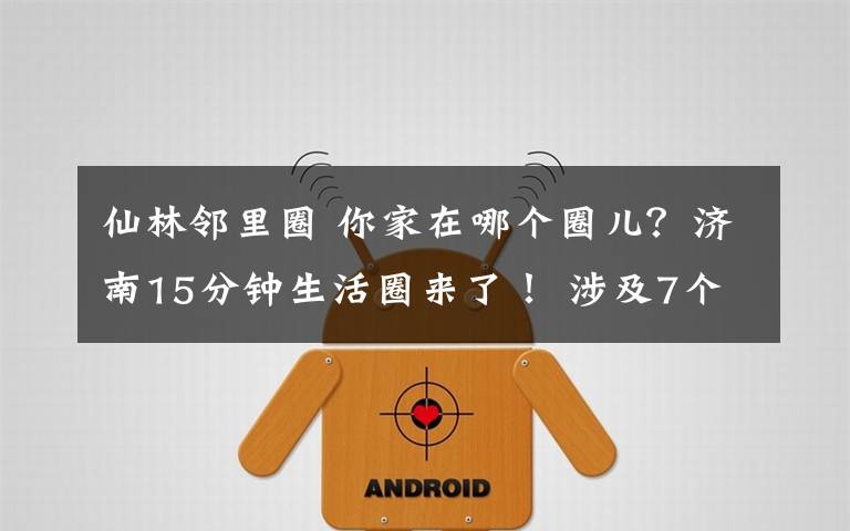 仙林邻里圈 你家在哪个圈儿？济南15分钟生活圈来了！ 涉及7个城区、50余个街镇