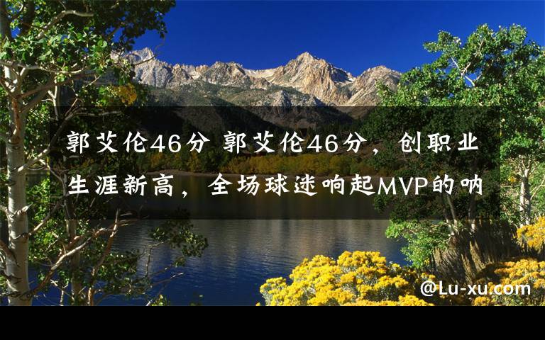 郭艾伦46分 郭艾伦46分，创职业生涯新高，全场球迷响起MVP的呐喊