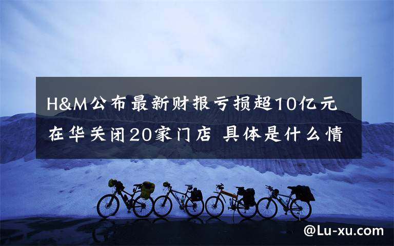 H&M公布最新财报亏损超10亿元 在华关闭20家门店 具体是什么情况？