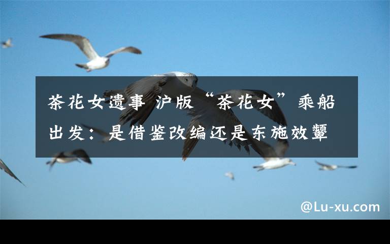 茶花女遗事 沪版“茶花女”乘船出发：是借鉴改编还是东施效颦？