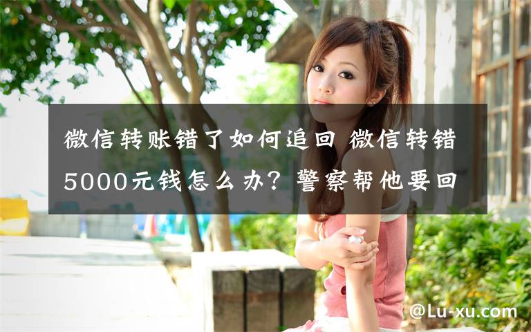 微信转账错了如何追回 微信转错5000元钱怎么办？警察帮他要回来了