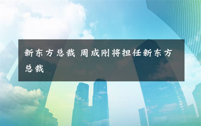 新东方总裁 周成刚将担任新东方总裁