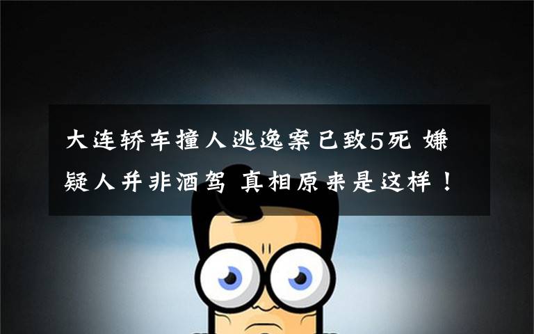 大连轿车撞人逃逸案已致5死 嫌疑人并非酒驾 真相原来是这样！