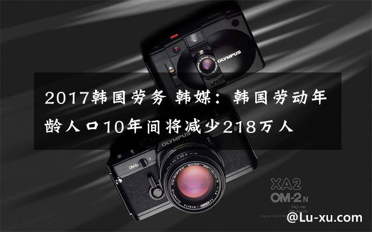 2017韩国劳务 韩媒：韩国劳动年龄人口10年间将减少218万人