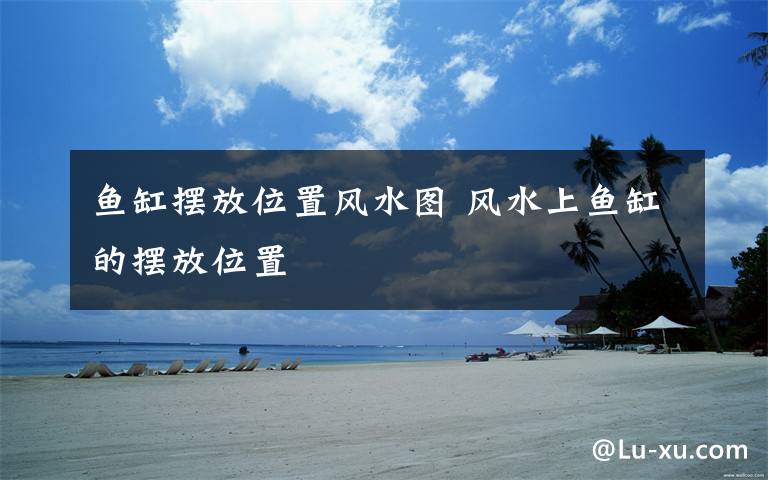 鱼缸摆放位置风水图 风水上鱼缸的摆放位置