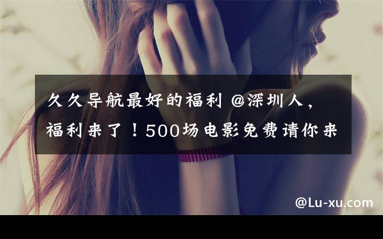 久久导航最好的福利 @深圳人，福利来了！500场电影免费请你来看