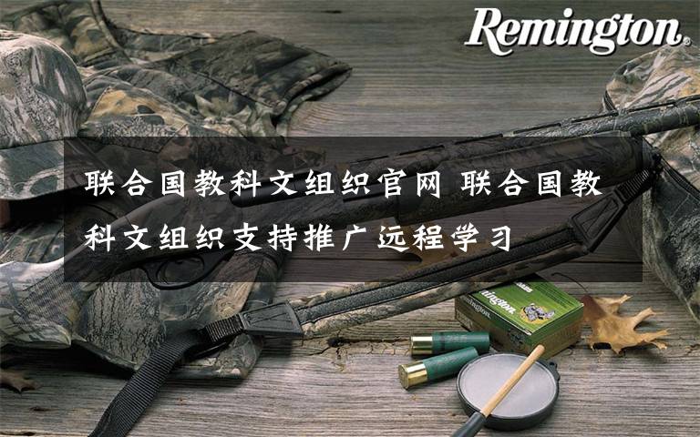 联合国教科文组织官网 联合国教科文组织支持推广远程学习