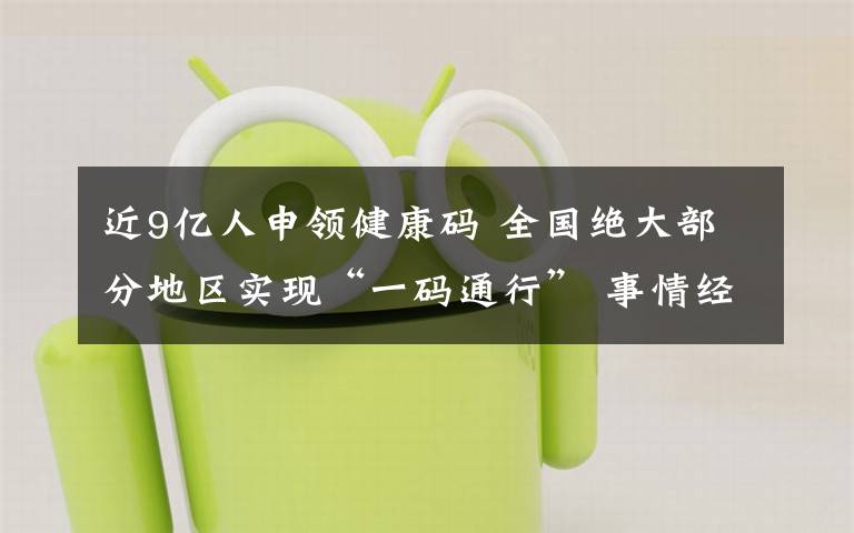 近9亿人申领健康码 全国绝大部分地区实现“一码通行” 事情经过真相揭秘！