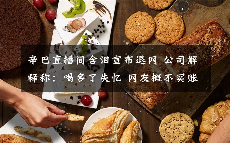 辛巴直播间含泪宣布退网 公司解释称：喝多了失忆 网友概不买账！