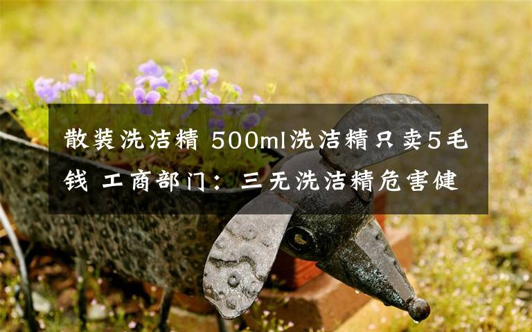 散装洗洁精 500ml洗洁精只卖5毛钱 工商部门：三无洗洁精危害健康