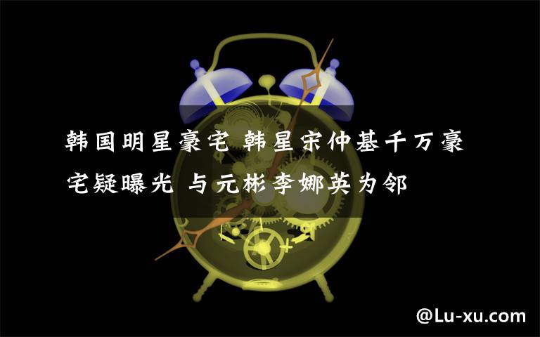 韩国明星豪宅 韩星宋仲基千万豪宅疑曝光 与元彬李娜英为邻