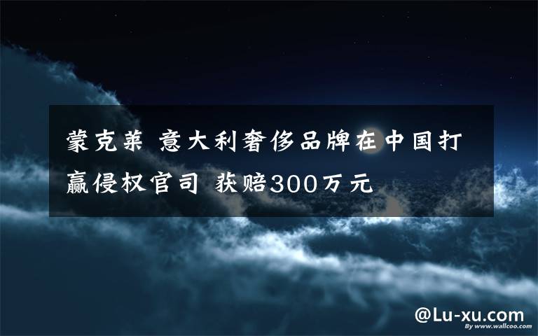 蒙克莱 意大利奢侈品牌在中国打赢侵权官司 获赔300万元