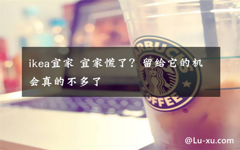 ikea宜家 宜家慌了？留给它的机会真的不多了