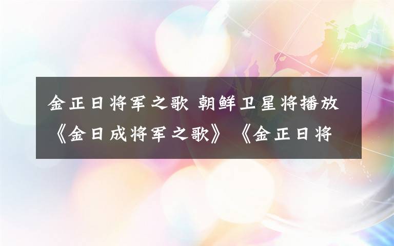 金正日将军之歌 朝鲜卫星将播放《金日成将军之歌》《金正日将军之歌》