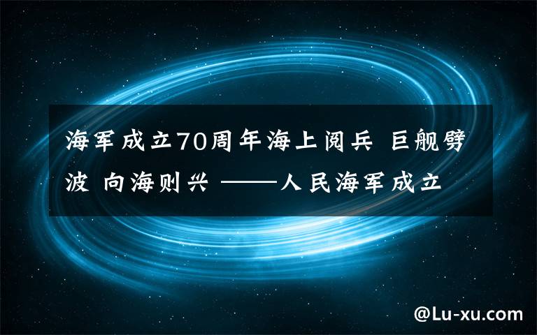 海军成立70周年海上阅兵 巨舰劈波 向海则兴 ——人民海军成立70周年海上阅兵活动纪实