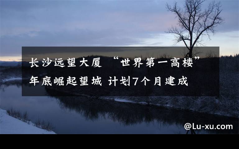 长沙远望大厦 “世界第一高楼”年底崛起望城 计划7个月建成