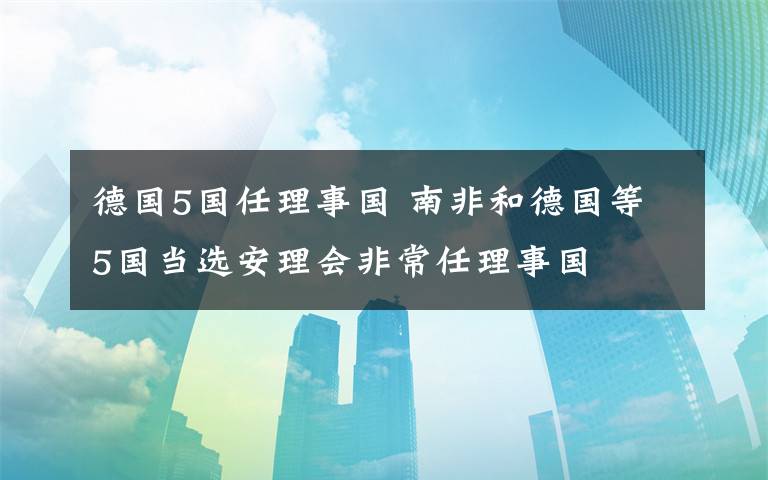 德国5国任理事国 南非和德国等5国当选安理会非常任理事国