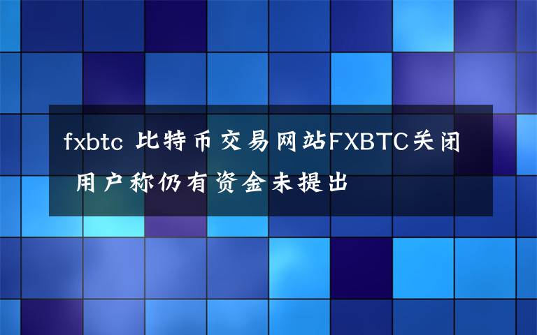 fxbtc 比特币交易网站FXBTC关闭 用户称仍有资金未提出