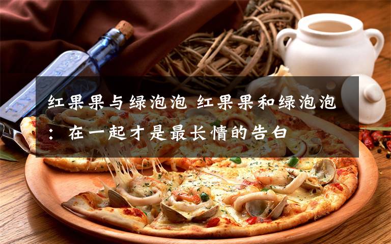 红果果与绿泡泡 红果果和绿泡泡：在一起才是最长情的告白