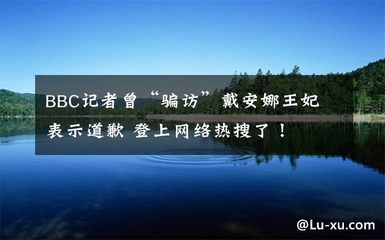 BBC记者曾“骗访”戴安娜王妃 表示道歉 登上网络热搜了！