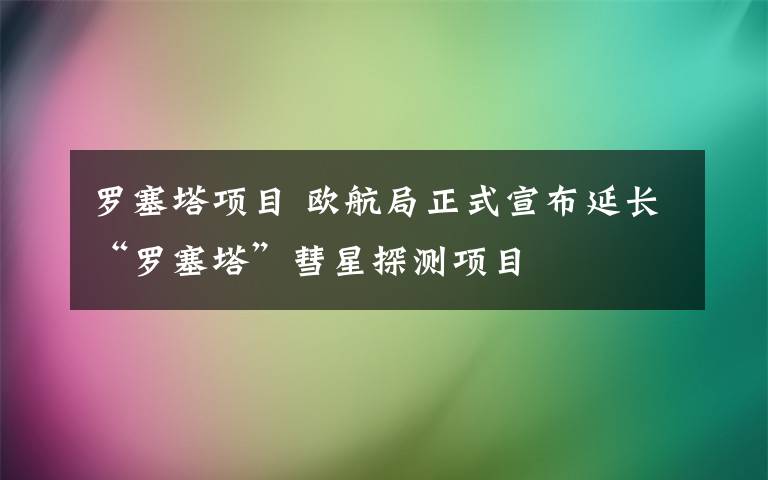 罗塞塔项目 欧航局正式宣布延长“罗塞塔”彗星探测项目