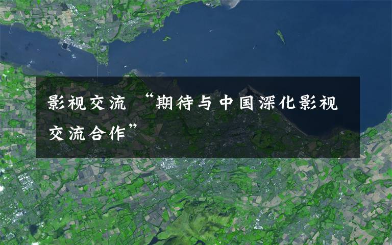 影视交流 “期待与中国深化影视交流合作”