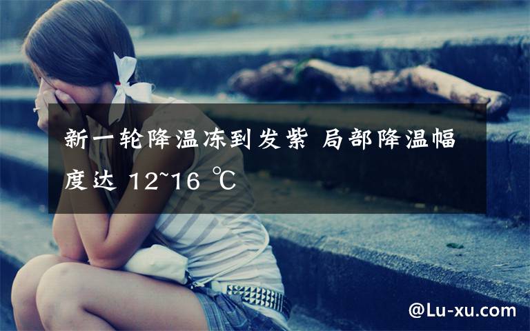 新一轮降温冻到发紫 局部降温幅度达 12~16 ℃