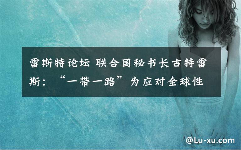 雷斯特论坛 联合国秘书长古特雷斯：“一带一路”为应对全球性挑战提供新机遇