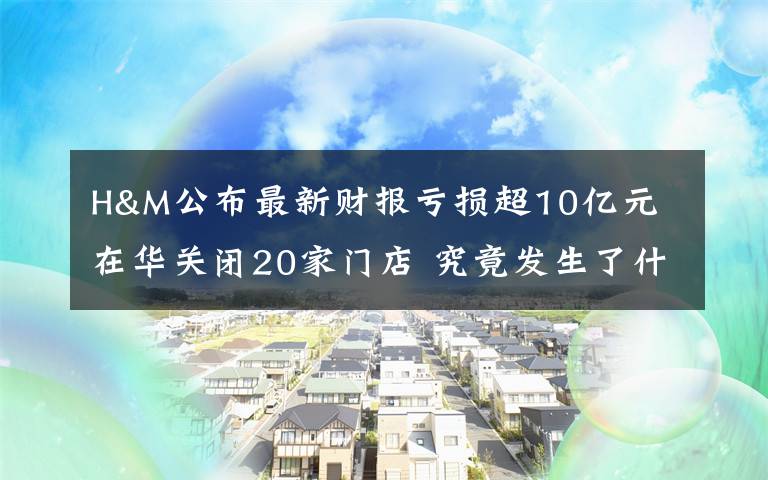 H&M公布最新财报亏损超10亿元 在华关闭20家门店 究竟发生了什么?