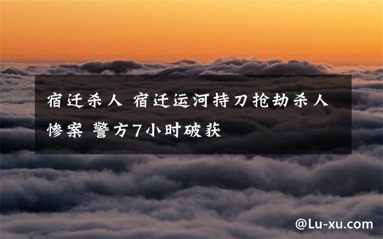 宿迁杀人 宿迁运河持刀抢劫杀人惨案 警方7小时破获