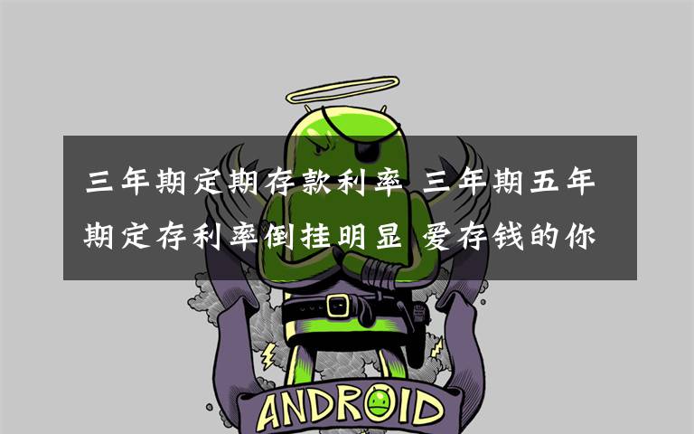 三年期定期存款利率 三年期五年期定存利率倒挂明显 爱存钱的你这些动向了解吗