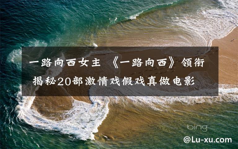 一路向西女主 《一路向西》领衔 揭秘20部激情戏假戏真做电影
