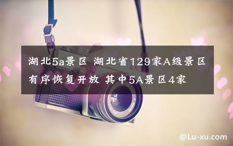 湖北5a景区 湖北省129家A级景区有序恢复开放 其中5A景区4家