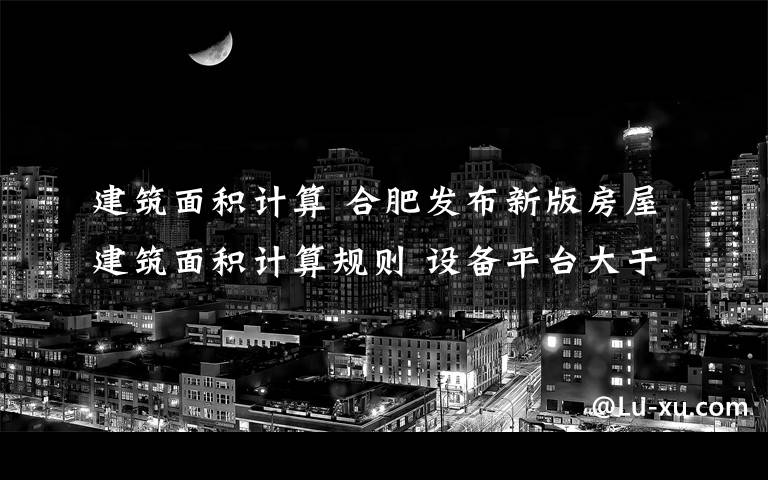 建筑面积计算 合肥发布新版房屋建筑面积计算规则 设备平台大于4平方米部分将算入面积