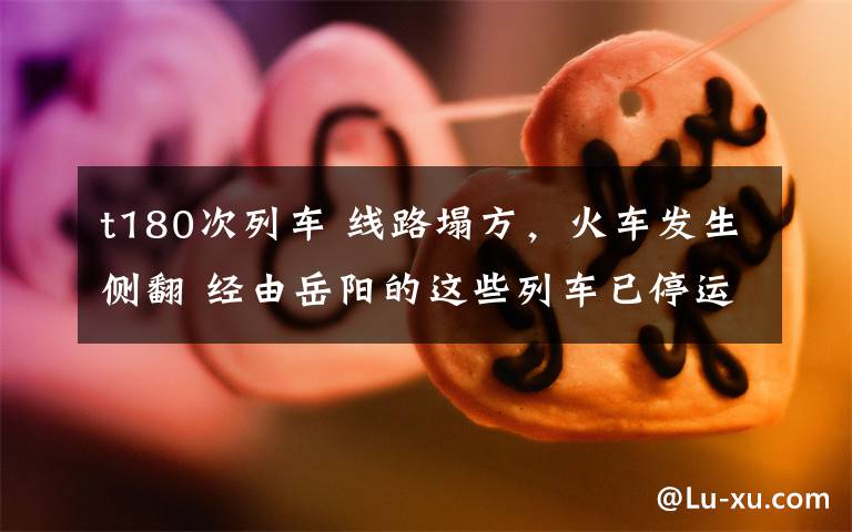 t180次列车 线路塌方，火车发生侧翻 经由岳阳的这些列车已停运