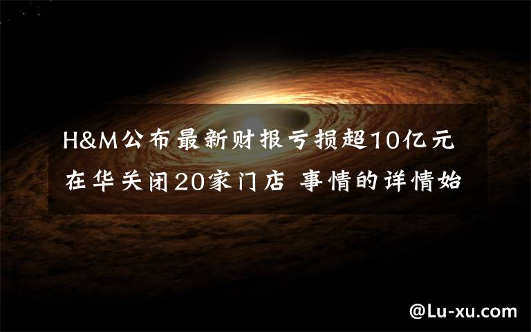 H&M公布最新财报亏损超10亿元 在华关闭20家门店 事情的详情始末是怎么样了！