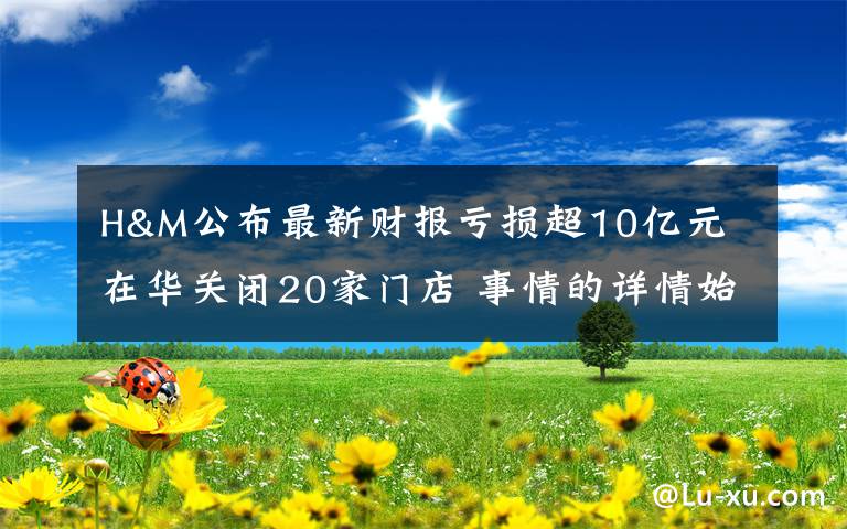 H&M公布最新财报亏损超10亿元 在华关闭20家门店 事情的详情始末是怎么样了！