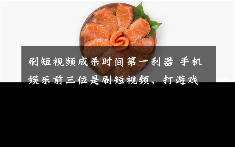刷短视频成杀时间第一利器 手机娱乐前三位是刷短视频、打游戏和追剧 事件详情始末介绍！