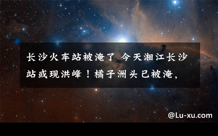 长沙火车站被淹了 今天湘江长沙站或现洪峰！橘子洲头已被淹，橘子洲景区今日下午关闭