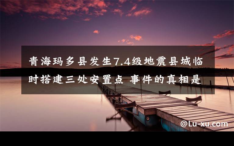 青海玛多县发生7.4级地震县城临时搭建三处安置点 事件的真相是什么？