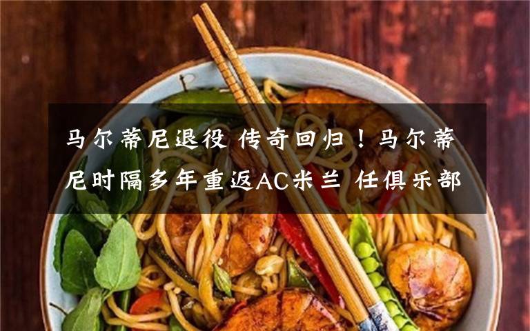 马尔蒂尼退役 传奇回归！马尔蒂尼时隔多年重返AC米兰 任俱乐部发展总监