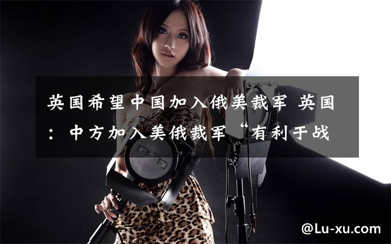 英国希望中国加入俄美裁军 英国：中方加入美俄裁军“有利于战略稳定”