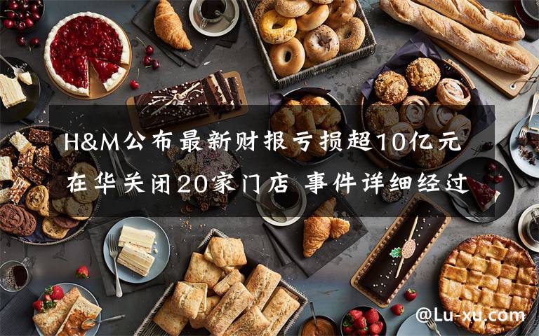 H&M公布最新财报亏损超10亿元 在华关闭20家门店 事件详细经过！