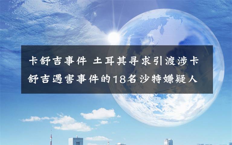 卡舒吉事件 土耳其寻求引渡涉卡舒吉遇害事件的18名沙特嫌疑人