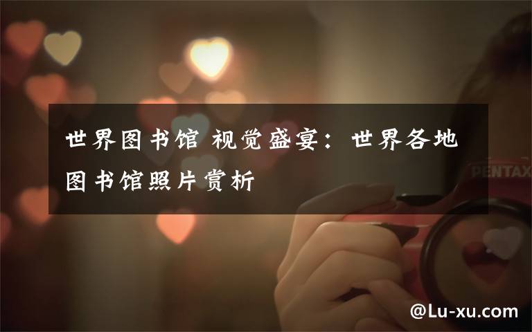 世界图书馆 视觉盛宴：世界各地图书馆照片赏析