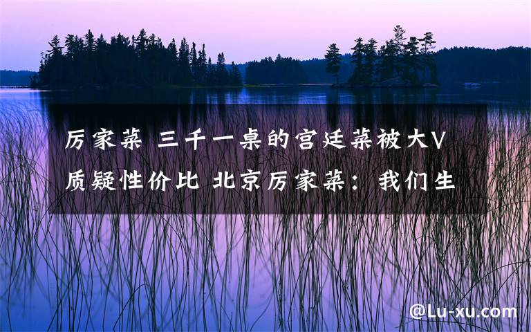 厉家菜 三千一桌的宫廷菜被大V质疑性价比 北京厉家菜：我们生意好着呢