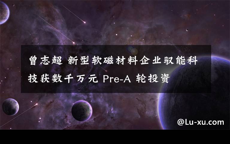 曾志超 新型软磁材料企业驭能科技获数千万元 Pre-A 轮投资